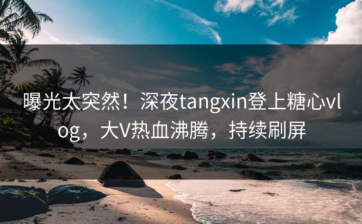 曝光太突然！深夜tangxin登上糖心vlog，大V热血沸腾，持续刷屏