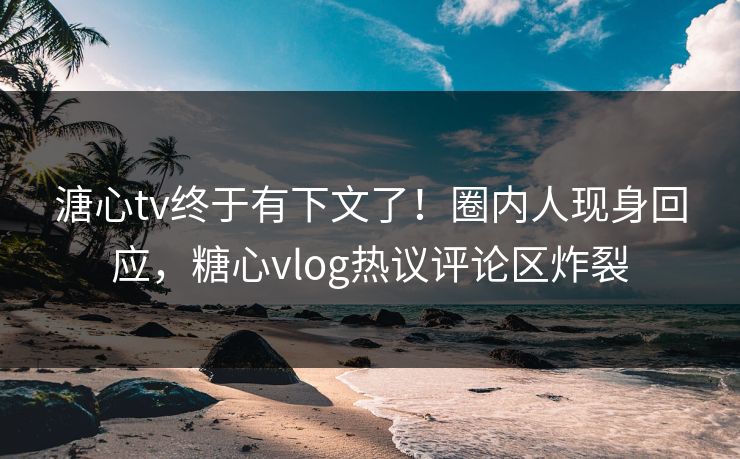 溏心tv终于有下文了！圈内人现身回应，糖心vlog热议评论区炸裂