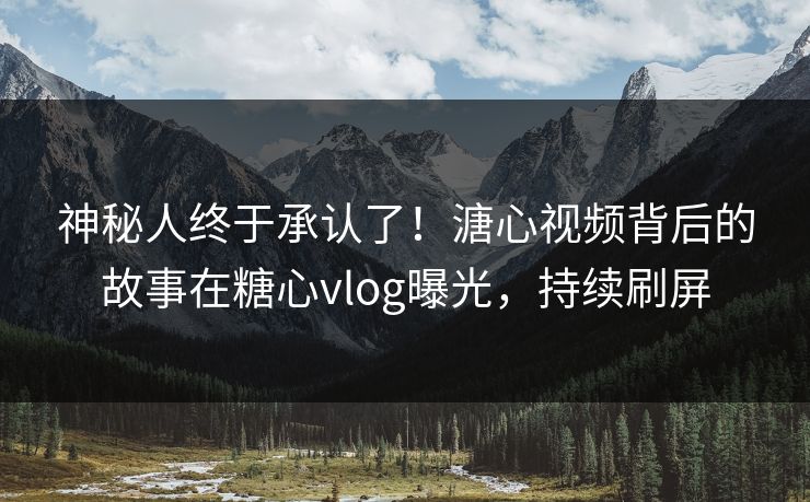 神秘人终于承认了！溏心视频背后的故事在糖心vlog曝光，持续刷屏