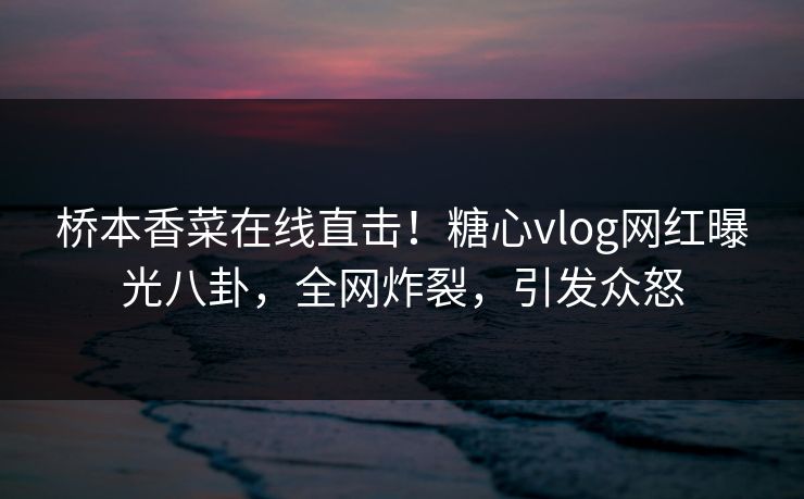 桥本香菜在线直击！糖心vlog网红曝光八卦，全网炸裂，引发众怒
