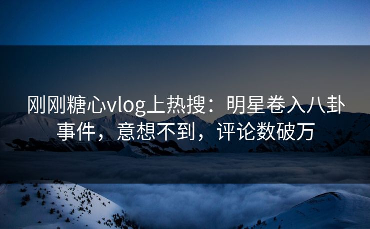 刚刚糖心vlog上热搜：明星卷入八卦事件，意想不到，评论数破万