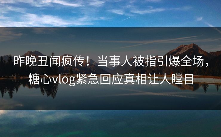 昨晚丑闻疯传！当事人被指引爆全场，糖心vlog紧急回应真相让人瞠目