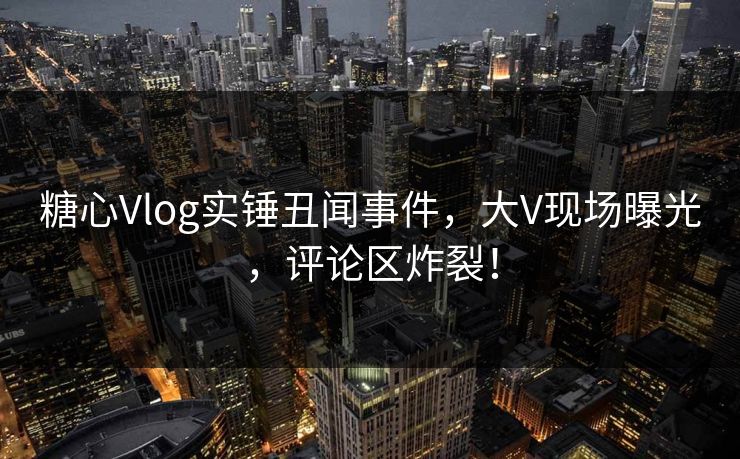 糖心Vlog实锤丑闻事件，大V现场曝光，评论区炸裂！