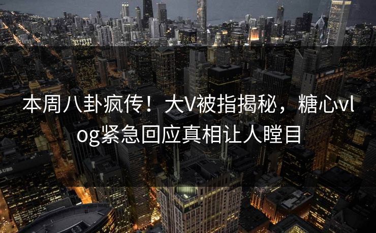 本周八卦疯传！大V被指揭秘，糖心vlog紧急回应真相让人瞠目