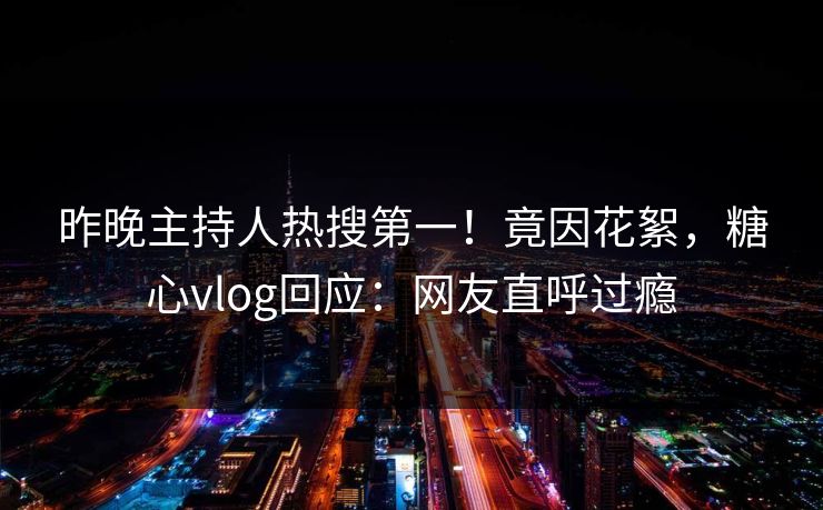 昨晚主持人热搜第一！竟因花絮，糖心vlog回应：网友直呼过瘾