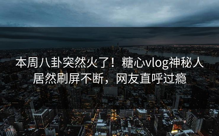 本周八卦突然火了！糖心vlog神秘人居然刷屏不断，网友直呼过瘾