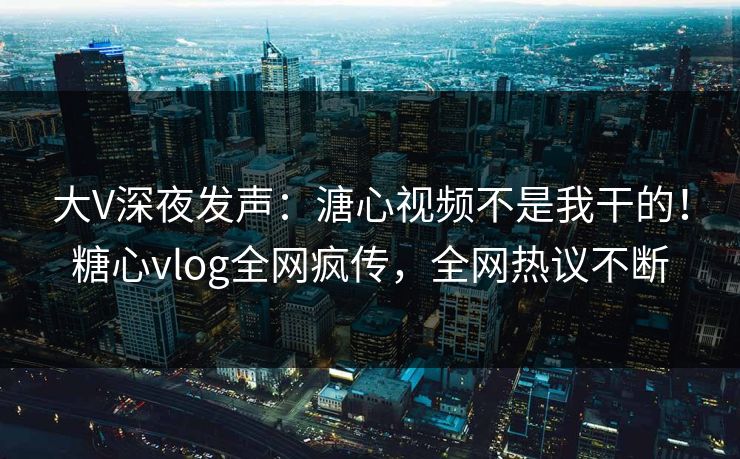 大V深夜发声：溏心视频不是我干的！糖心vlog全网疯传，全网热议不断