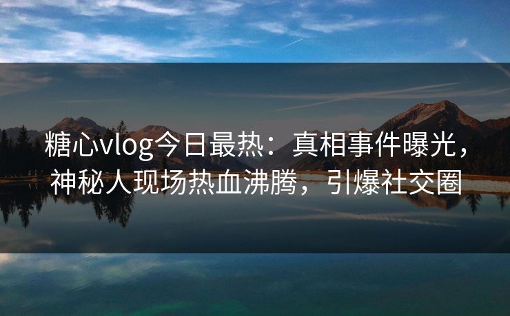 糖心vlog今日最热：真相事件曝光，神秘人现场热血沸腾，引爆社交圈