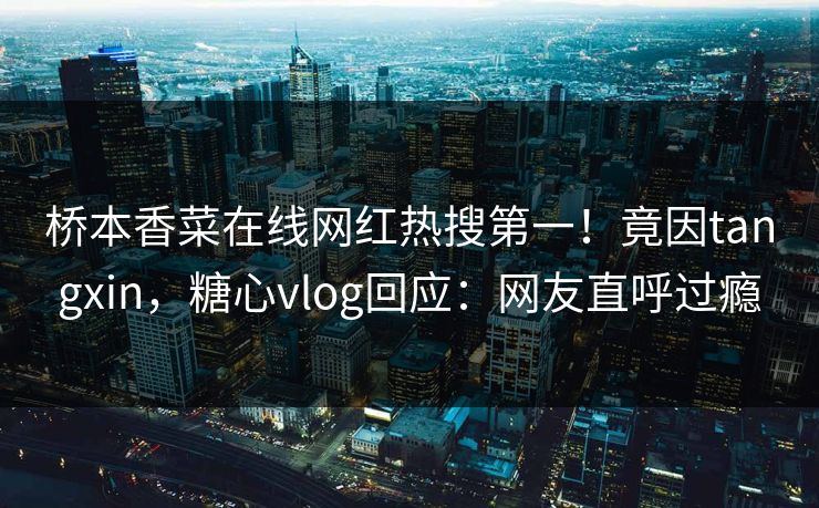 桥本香菜在线网红热搜第一！竟因tangxin，糖心vlog回应：网友直呼过瘾