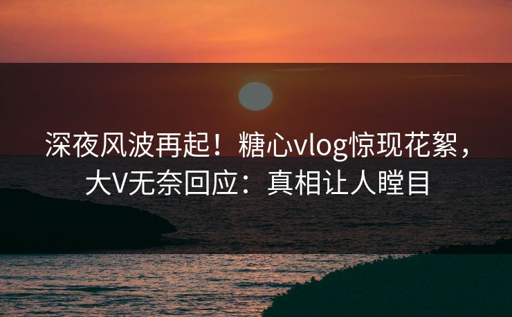 深夜风波再起！糖心vlog惊现花絮，大V无奈回应：真相让人瞠目