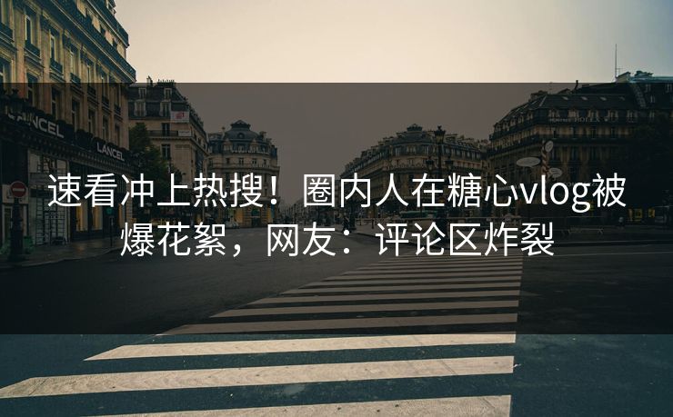 速看冲上热搜！圈内人在糖心vlog被爆花絮，网友：评论区炸裂