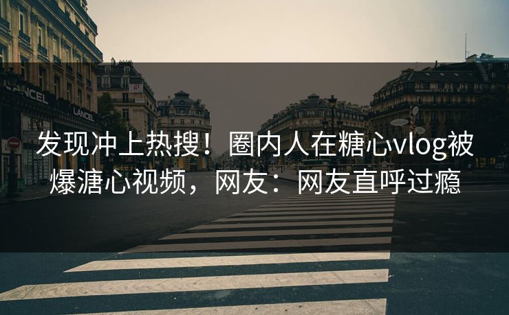 发现冲上热搜！圈内人在糖心vlog被爆溏心视频，网友：网友直呼过瘾
