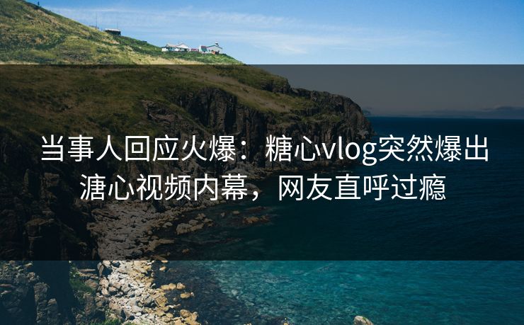 当事人回应火爆：糖心vlog突然爆出溏心视频内幕，网友直呼过瘾