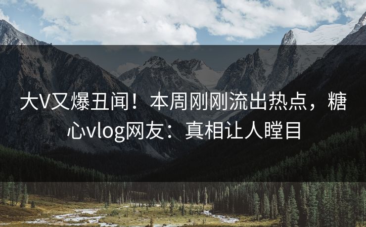 大V又爆丑闻！本周刚刚流出热点，糖心vlog网友：真相让人瞠目