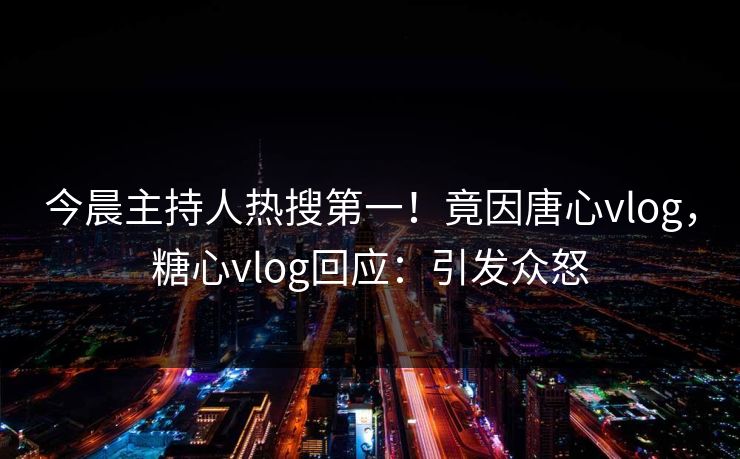 今晨主持人热搜第一！竟因唐心vlog，糖心vlog回应：引发众怒