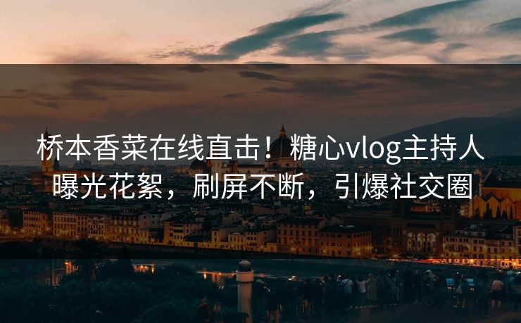 桥本香菜在线直击！糖心vlog主持人曝光花絮，刷屏不断，引爆社交圈