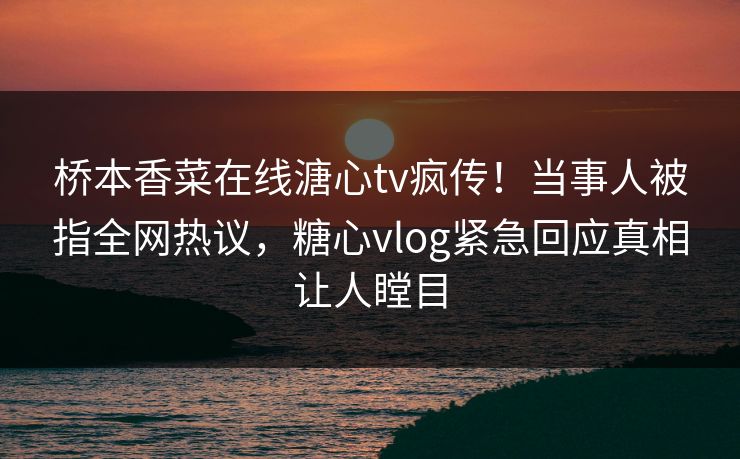 桥本香菜在线溏心tv疯传！当事人被指全网热议，糖心vlog紧急回应真相让人瞠目