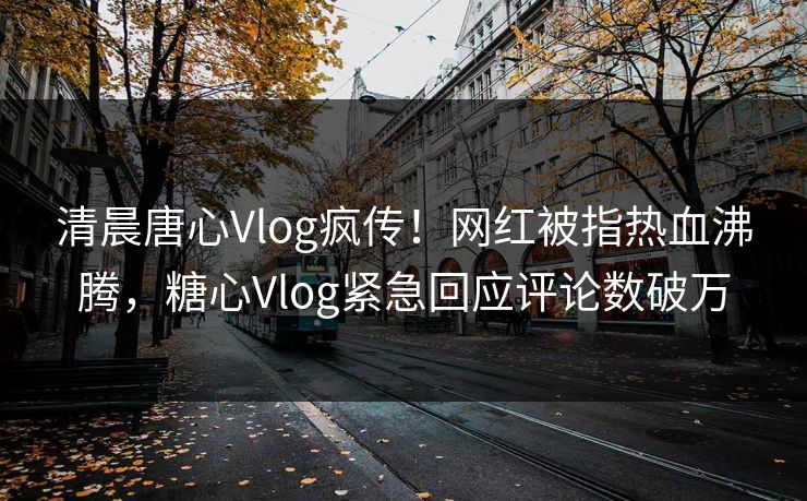 清晨唐心Vlog疯传！网红被指热血沸腾，糖心Vlog紧急回应评论数破万