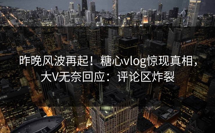 昨晚风波再起！糖心vlog惊现真相，大V无奈回应：评论区炸裂