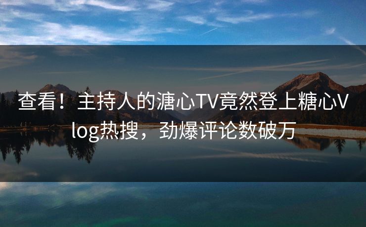 查看！主持人的溏心TV竟然登上糖心Vlog热搜，劲爆评论数破万