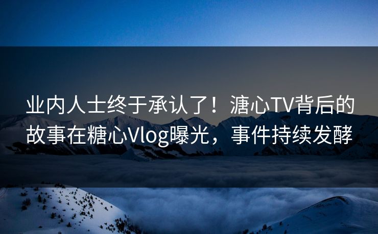 业内人士终于承认了！溏心TV背后的故事在糖心Vlog曝光，事件持续发酵