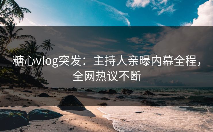 糖心vlog突发：主持人亲曝内幕全程，全网热议不断
