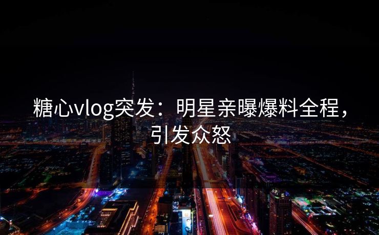 糖心vlog突发：明星亲曝爆料全程，引发众怒