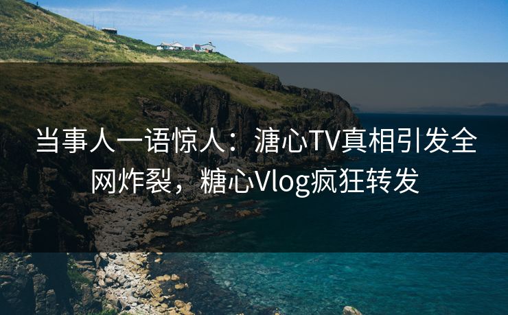当事人一语惊人：溏心TV真相引发全网炸裂，糖心Vlog疯狂转发