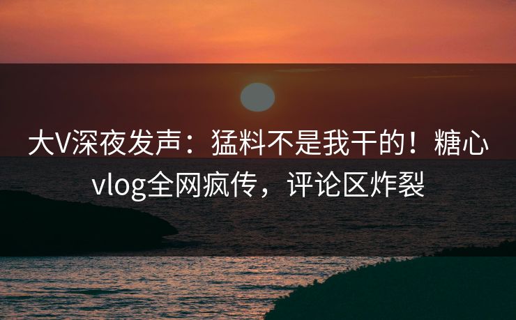 大V深夜发声：猛料不是我干的！糖心vlog全网疯传，评论区炸裂