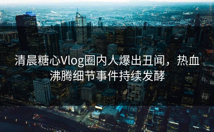 清晨糖心Vlog圈内人爆出丑闻，热血沸腾细节事件持续发酵