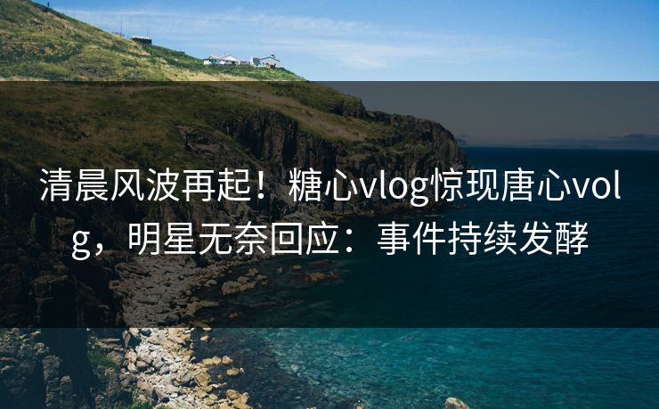 清晨风波再起！糖心vlog惊现唐心volg，明星无奈回应：事件持续发酵