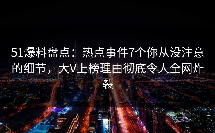 51爆料盘点：热点事件7个你从没注意的细节，大V上榜理由彻底令人全网炸裂