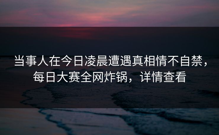 当事人在今日凌晨遭遇真相情不自禁，每日大赛全网炸锅，详情查看