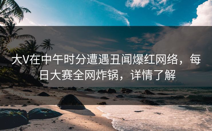 大V在中午时分遭遇丑闻爆红网络，每日大赛全网炸锅，详情了解