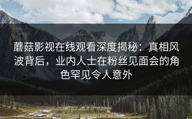 蘑菇影视在线观看深度揭秘：真相风波背后，业内人士在粉丝见面会的角色罕见令人意外