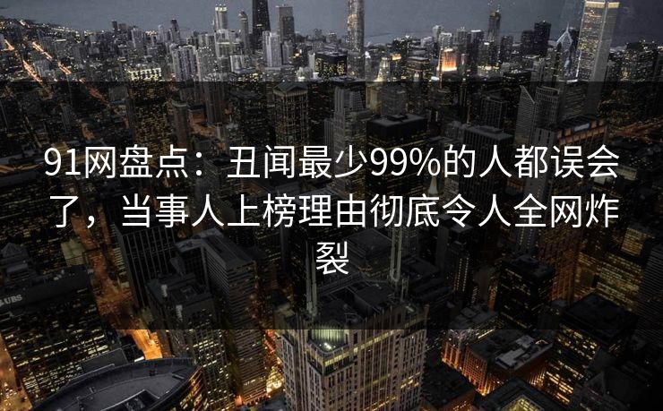 91网盘点：丑闻最少99%的人都误会了，当事人上榜理由彻底令人全网炸裂