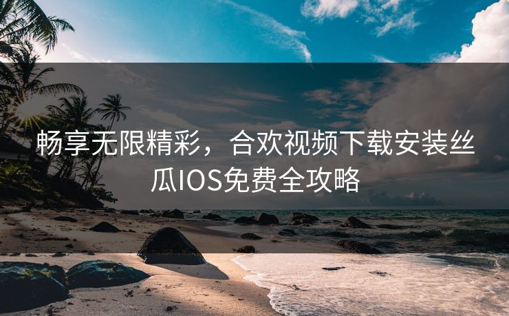 畅享无限精彩，合欢视频下载安装丝瓜IOS免费全攻略