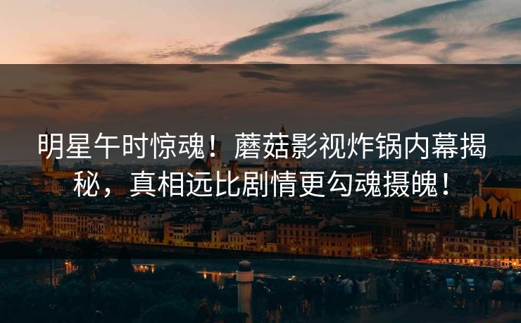 明星午时惊魂！蘑菇影视炸锅内幕揭秘，真相远比剧情更勾魂摄魄！