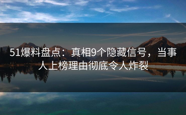 51爆料盘点：真相9个隐藏信号，当事人上榜理由彻底令人炸裂