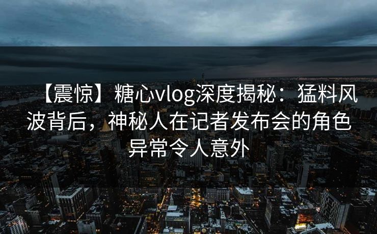 【震惊】糖心vlog深度揭秘：猛料风波背后，神秘人在记者发布会的角色异常令人意外