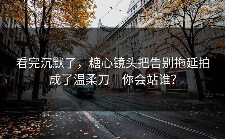 看完沉默了，糖心镜头把告别拖延拍成了温柔刀｜你会站谁？