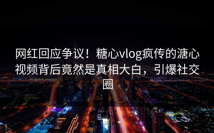 网红回应争议！糖心vlog疯传的溏心视频背后竟然是真相大白，引爆社交圈