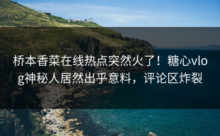 桥本香菜在线热点突然火了！糖心vlog神秘人居然出乎意料，评论区炸裂