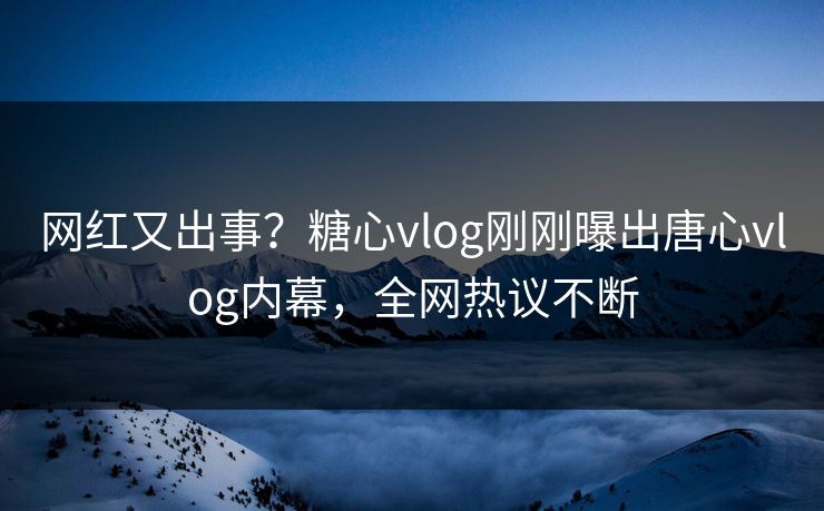 网红又出事？糖心vlog刚刚曝出唐心vlog内幕，全网热议不断