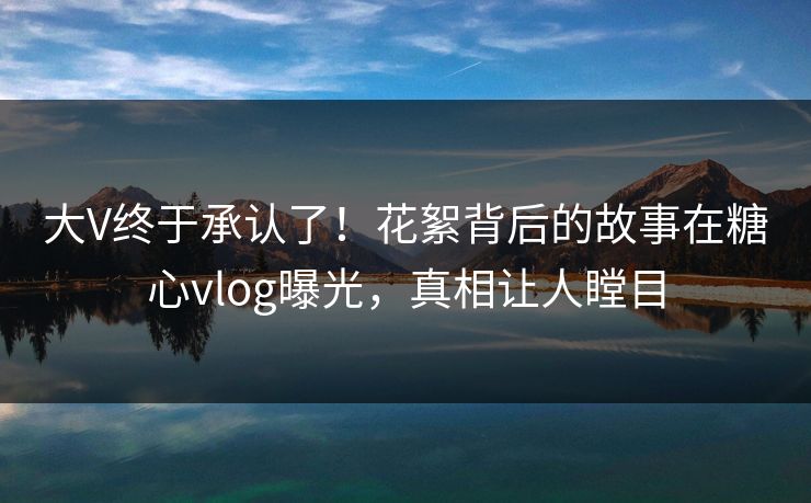 大V终于承认了！花絮背后的故事在糖心vlog曝光，真相让人瞠目