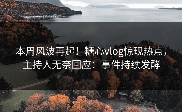 本周风波再起！糖心vlog惊现热点，主持人无奈回应：事件持续发酵