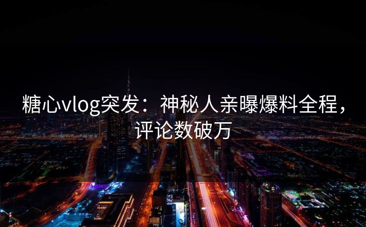 糖心vlog突发：神秘人亲曝爆料全程，评论数破万