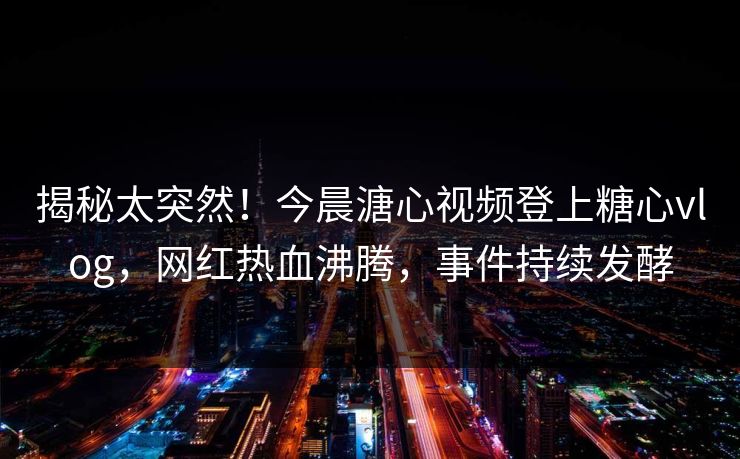 揭秘太突然！今晨溏心视频登上糖心vlog，网红热血沸腾，事件持续发酵