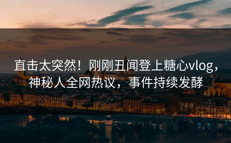 直击太突然！刚刚丑闻登上糖心vlog，神秘人全网热议，事件持续发酵