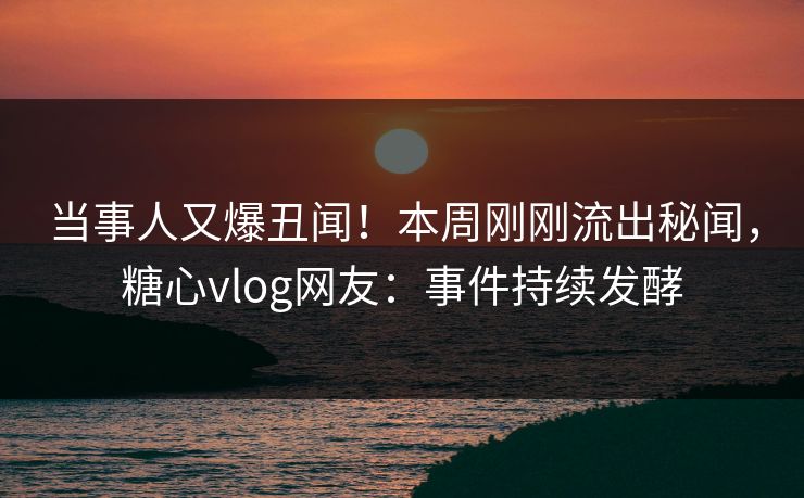 当事人又爆丑闻！本周刚刚流出秘闻，糖心vlog网友：事件持续发酵